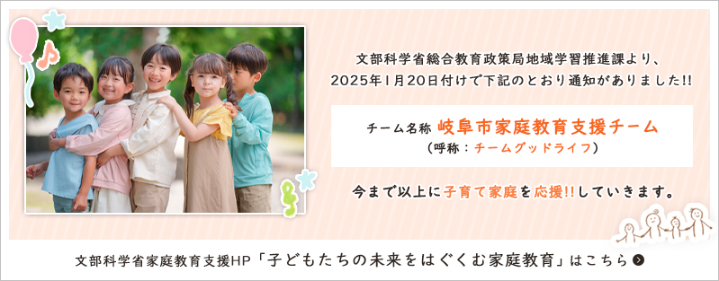 文部科学省総合教育政策局地域学習推進課より、2025年1月20日付けで下記のとおり通知がありました！！
チーム名称：岐阜市家庭教育支援チーム（呼称：チームグッドライフ）
今まで以上に子育て家庭を応援！！していきます
文部科学省家庭教育支援HP「子どもたちの未来をはぐくむ家庭教育」はこちら